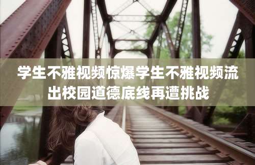 学生不雅视频惊爆学生不雅视频流出校园道德底线再遭挑战