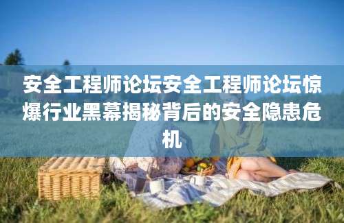 安全工程师论坛安全工程师论坛惊爆行业黑幕揭秘背后的安全隐患危机