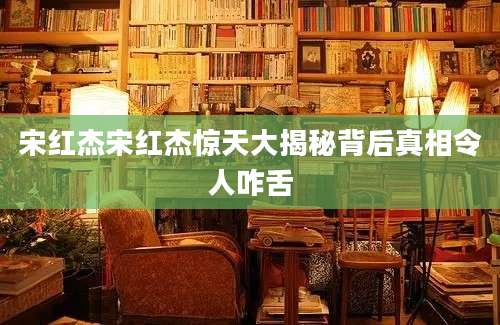 宋红杰宋红杰惊天大揭秘背后真相令人咋舌