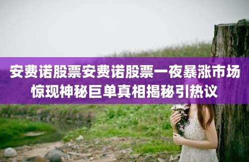 安费诺股票安费诺股票一夜暴涨市场惊现神秘巨单真相揭秘引热议