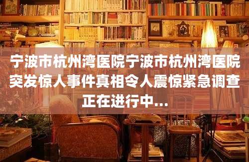 宁波市杭州湾医院宁波市杭州湾医院突发惊人事件真相令人震惊紧急调查正在进行中...