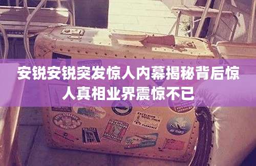 安锐安锐突发惊人内幕揭秘背后惊人真相业界震惊不已