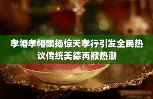 孝幡孝幡飘扬惊天孝行引发全民热议传统美德再掀热潮