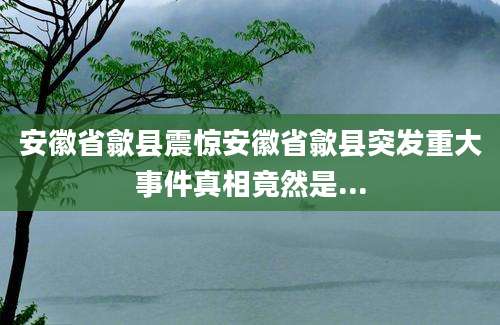 安徽省歙县震惊安徽省歙县突发重大事件真相竟然是...