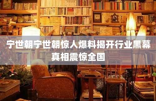 宁世朝宁世朝惊人爆料揭开行业黑幕真相震惊全国