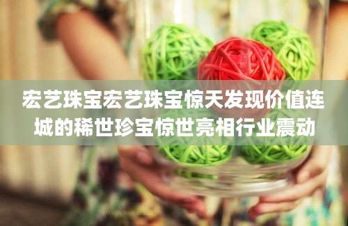 宏艺珠宝宏艺珠宝惊天发现价值连城的稀世珍宝惊世亮相行业震动