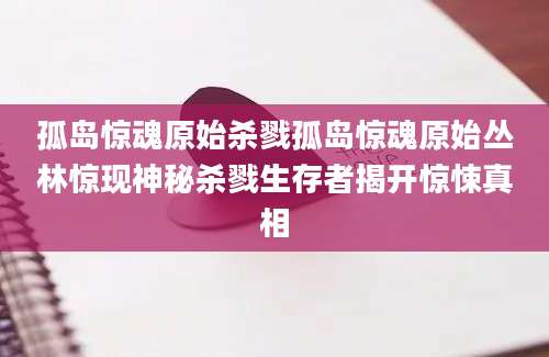 孤岛惊魂原始杀戮孤岛惊魂原始丛林惊现神秘杀戮生存者揭开惊悚真相