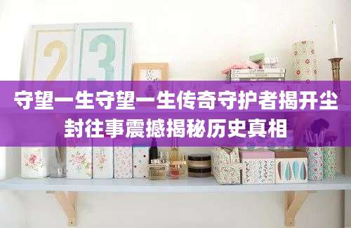 守望一生守望一生传奇守护者揭开尘封往事震撼揭秘历史真相
