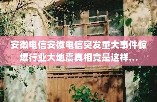 安徽电信安徽电信突发重大事件惊爆行业大地震真相竟是这样...