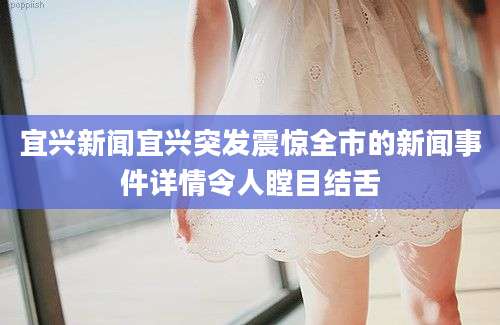 宜兴新闻宜兴突发震惊全市的新闻事件详情令人瞠目结舌