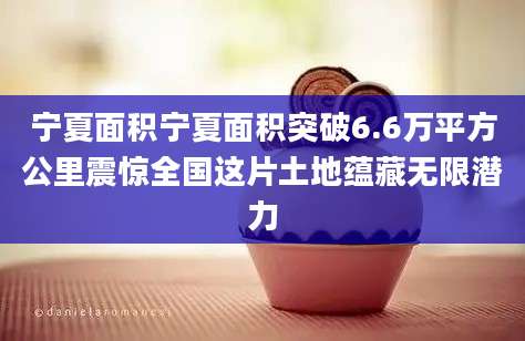宁夏面积宁夏面积突破6.6万平方公里震惊全国这片土地蕴藏无限潜力