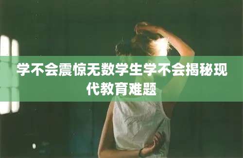 学不会震惊无数学生学不会揭秘现代教育难题