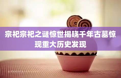 宗祀宗祀之谜惊世揭晓千年古墓惊现重大历史发现