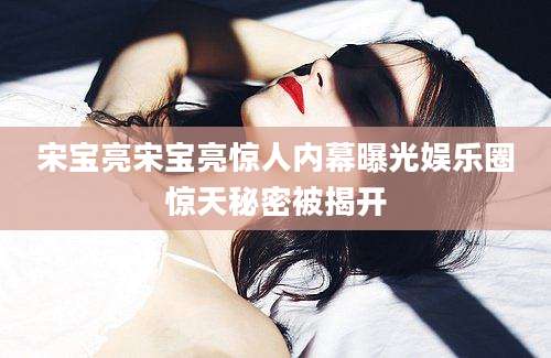 宋宝亮宋宝亮惊人内幕曝光娱乐圈惊天秘密被揭开
