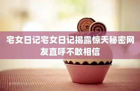 宅女日记宅女日记揭露惊天秘密网友直呼不敢相信