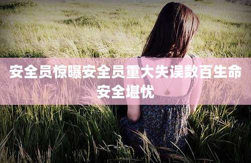 安全员惊曝安全员重大失误数百生命安全堪忧