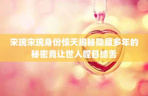 宋琬宋琬身份惊天揭秘隐藏多年的秘密竟让世人瞠目结舌