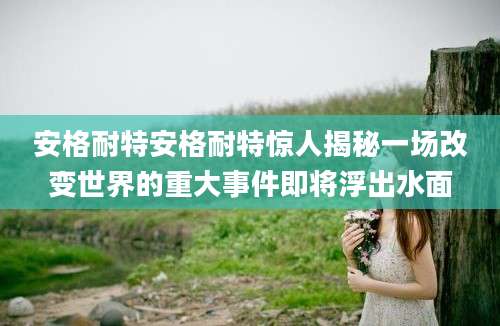 安格耐特安格耐特惊人揭秘一场改变世界的重大事件即将浮出水面
