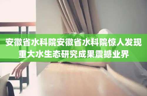 安徽省水科院安徽省水科院惊人发现重大水生态研究成果震撼业界