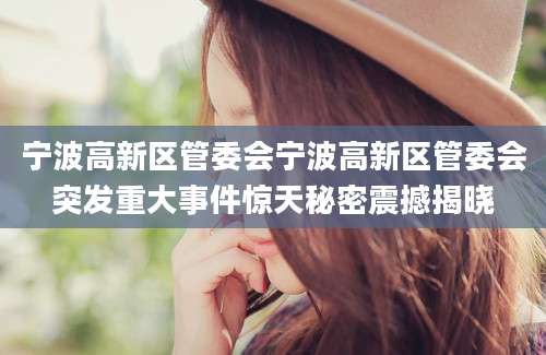 宁波高新区管委会宁波高新区管委会突发重大事件惊天秘密震撼揭晓