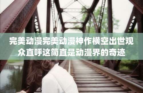 完美动漫完美动漫神作横空出世观众直呼这简直是动漫界的奇迹