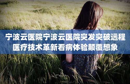 宁波云医院宁波云医院突发突破远程医疗技术革新看病体验颠覆想象