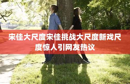 宋佳大尺度宋佳挑战大尺度新戏尺度惊人引网友热议