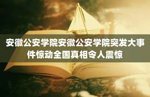 安徽公安学院安徽公安学院突发大事件惊动全国真相令人震惊