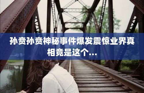 孙贲孙贲神秘事件爆发震惊业界真相竟是这个...