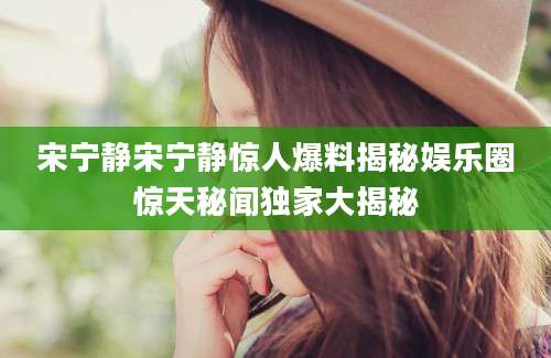 宋宁静宋宁静惊人爆料揭秘娱乐圈惊天秘闻独家大揭秘