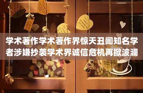 学术著作学术著作界惊天丑闻知名学者涉嫌抄袭学术界诚信危机再掀波澜