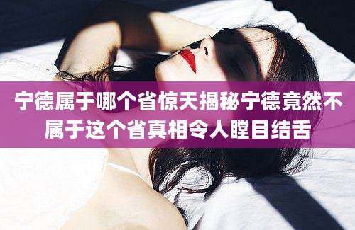 宁德属于哪个省惊天揭秘宁德竟然不属于这个省真相令人瞠目结舌