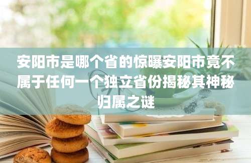 安阳市是哪个省的惊曝安阳市竟不属于任何一个独立省份揭秘其神秘归属之谜