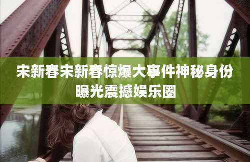 宋新春宋新春惊爆大事件神秘身份曝光震撼娱乐圈