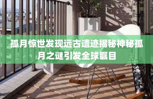 孤月惊世发现远古遗迹揭秘神秘孤月之谜引发全球瞩目