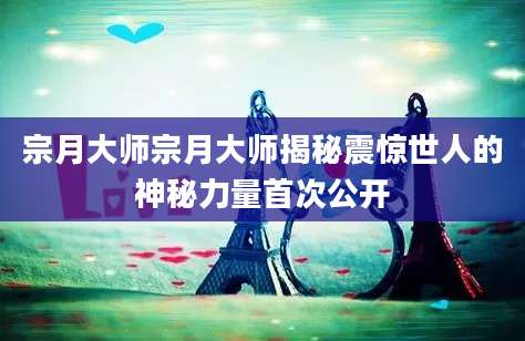 宗月大师宗月大师揭秘震惊世人的神秘力量首次公开
