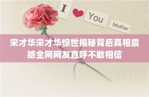 宋才华宋才华惊世揭秘背后真相震撼全网网友直呼不敢相信