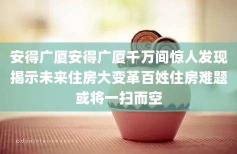 安得广厦安得广厦千万间惊人发现揭示未来住房大变革百姓住房难题或将一扫而空