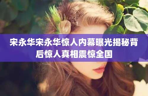 宋永华宋永华惊人内幕曝光揭秘背后惊人真相震惊全国