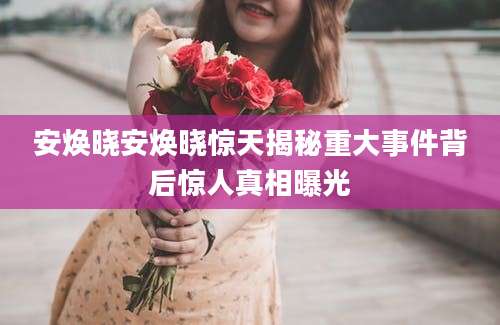 安焕晓安焕晓惊天揭秘重大事件背后惊人真相曝光