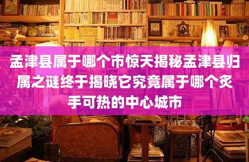 孟津县属于哪个市惊天揭秘孟津县归属之谜终于揭晓它究竟属于哪个炙手可热的中心城市
