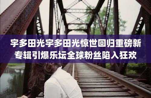 宇多田光宇多田光惊世回归重磅新专辑引爆乐坛全球粉丝陷入狂欢