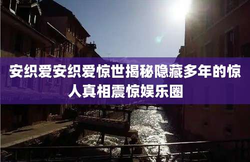 安织爱安织爱惊世揭秘隐藏多年的惊人真相震惊娱乐圈