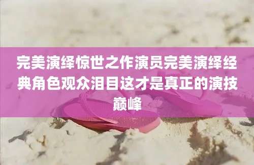 完美演绎惊世之作演员完美演绎经典角色观众泪目这才是真正的演技巅峰