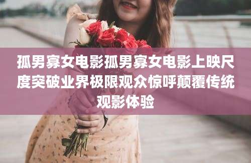 孤男寡女电影孤男寡女电影上映尺度突破业界极限观众惊呼颠覆传统观影体验
