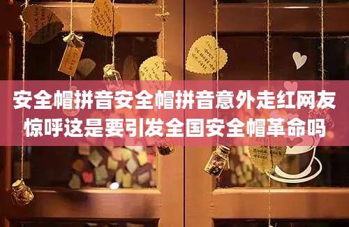 安全帽拼音安全帽拼音意外走红网友惊呼这是要引发全国安全帽革命吗