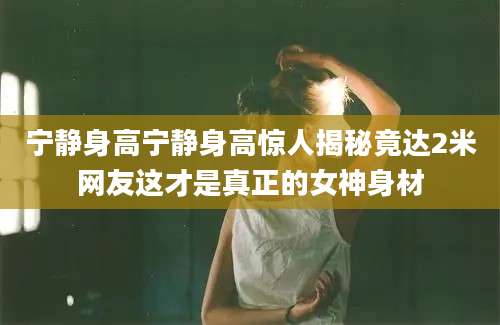 宁静身高宁静身高惊人揭秘竟达2米网友这才是真正的女神身材