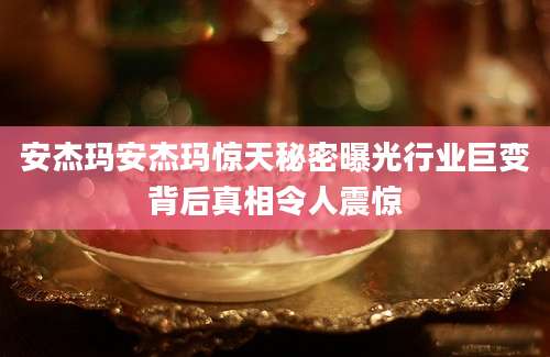 安杰玛安杰玛惊天秘密曝光行业巨变背后真相令人震惊