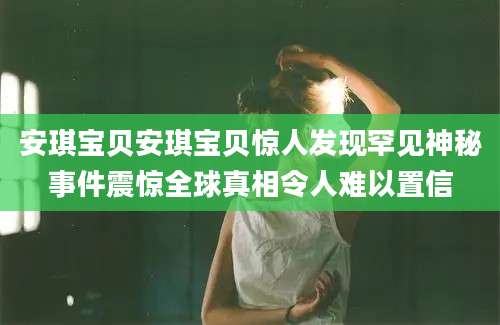 安琪宝贝安琪宝贝惊人发现罕见神秘事件震惊全球真相令人难以置信