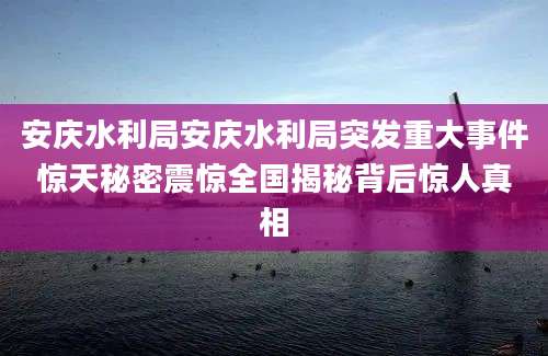 安庆水利局安庆水利局突发重大事件惊天秘密震惊全国揭秘背后惊人真相
